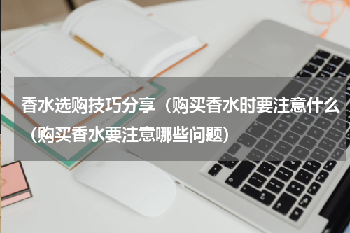 香水选购技巧分享（购买香水时要注意什么（购买香水要注意哪些问题）