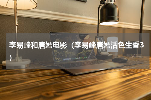 李易峰和唐嫣电影（李易峰唐嫣活色生香3）