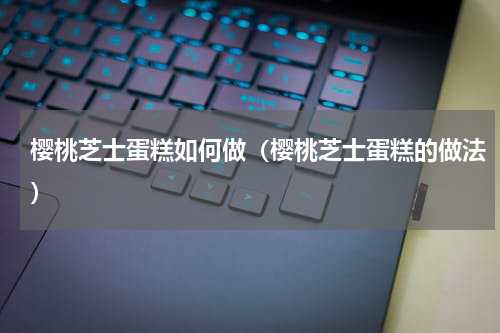 樱桃芝士蛋糕如何做（樱桃芝士蛋糕的做法）