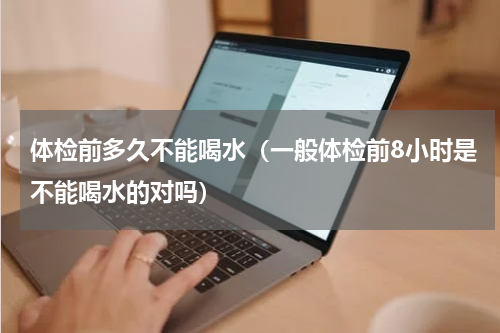 体检前多久不能喝水（一般体检前8小时是不能喝水的对吗）