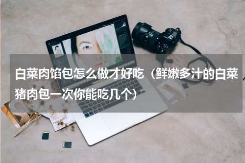 白菜肉馅包怎么做才好吃（鲜嫩多汁的白菜猪肉包一次你能吃几个）
