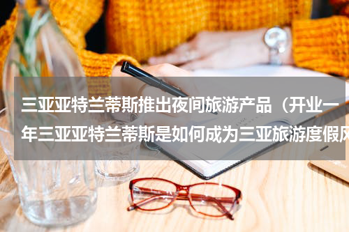 三亚亚特兰蒂斯推出夜间旅游产品（开业一年三亚亚特兰蒂斯是如何成为三亚旅游度假风向标的）