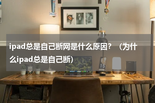 ipad总是自己断网是什么原因？（为什么ipad总是自己断）