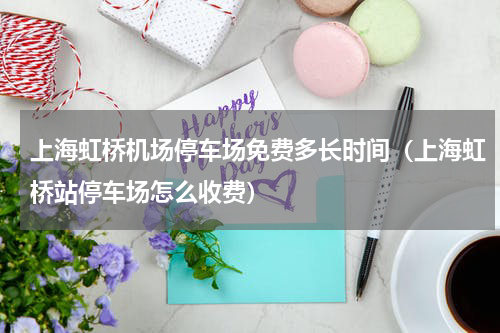 上海虹桥机场停车场免费多长时间（上海虹桥站停车场怎么收费）