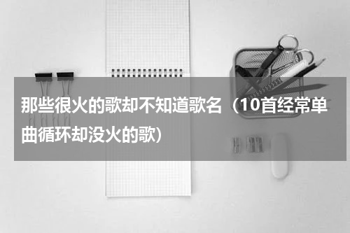 那些很火的歌却不知道歌名（10首经常单曲循环却没火的歌）