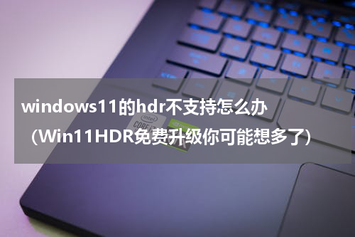 windows11的hdr不支持怎么办（Win11HDR免费升级你可能想多了）