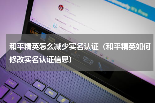 和平精英怎么减少实名认证（和平精英如何修改实名认证信息）