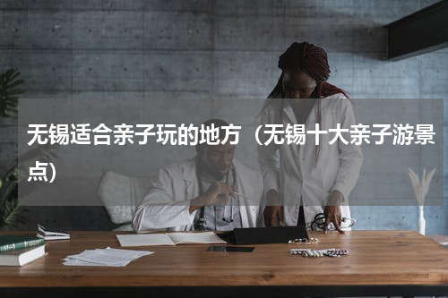 无锡适合亲子玩的地方（无锡十大亲子游景点）