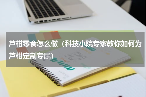 芦柑零食怎么做（科技小院专家教你如何为芦柑定制专属）
