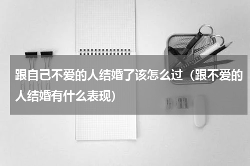 跟自己不爱的人结婚了该怎么过（跟不爱的人结婚有什么表现）