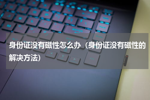 身份证没有磁性怎么办（身份证没有磁性的解决方法）