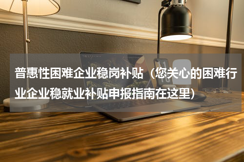 普惠性困难企业稳岗补贴（您关心的困难行业企业稳就业补贴申报指南在这里）