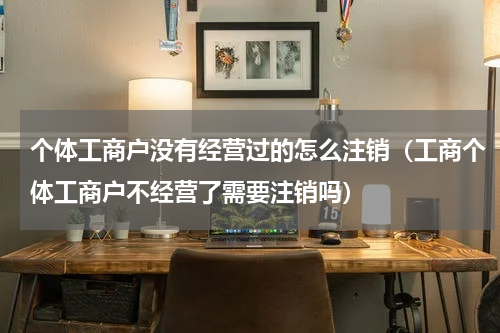 个体工商户没有经营过的怎么注销（工商个体工商户不经营了需要注销吗）