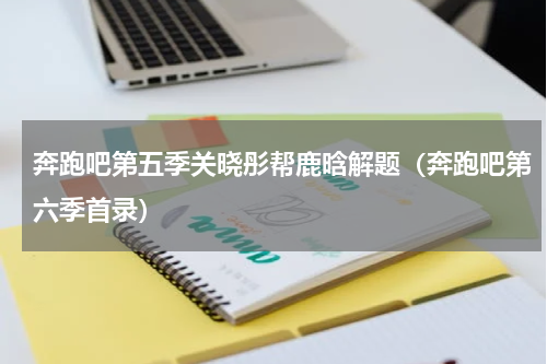 奔跑吧第五季关晓彤帮鹿晗解题（奔跑吧第六季首录）