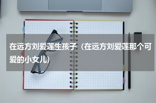 在远方刘爱莲生孩子（在远方刘爱莲那个可爱的小女儿）