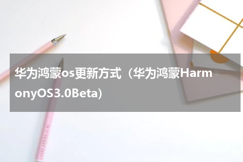 华为鸿蒙os更新方式（华为鸿蒙HarmonyOS3.0Beta）