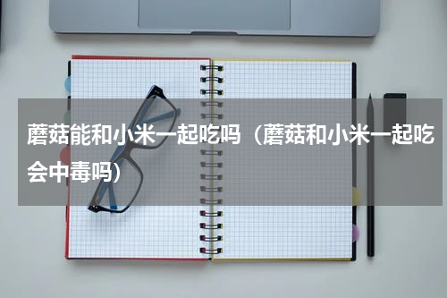 蘑菇能和小米一起吃吗（蘑菇和小米一起吃会中毒吗）