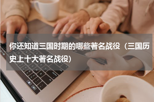 你还知道三国时期的哪些著名战役（三国历史上十大著名战役）