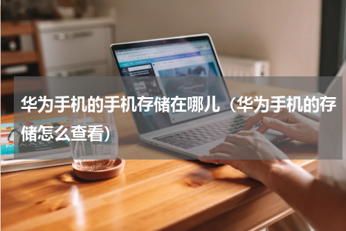 华为手机的手机存储在哪儿（华为手机的存储怎么查看）