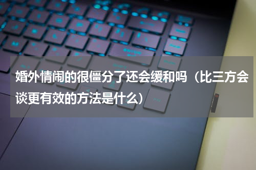 婚外情闹的很僵分了还会缓和吗（比三方会谈更有效的方法是什么）