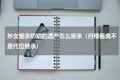 孙女继承奶奶的遗产怎么继承（丹棱看典不是代位继承）