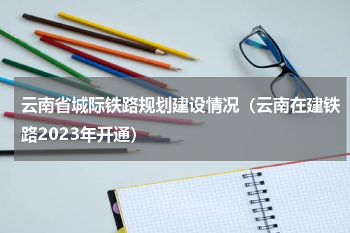 云南省城际铁路规划建设情况（云南在建铁路2023年开通）