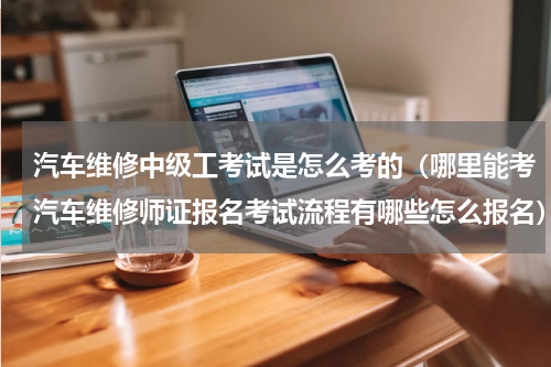 汽车维修中级工考试是怎么考的（哪里能考汽车维修师证报名考试流程有哪些怎么报名）