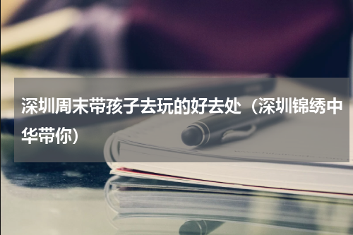 深圳周末带孩子去玩的好去处（深圳锦绣中华带你）