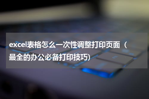 excel表格怎么一次性调整打印页面（最全的办公必备打印技巧）