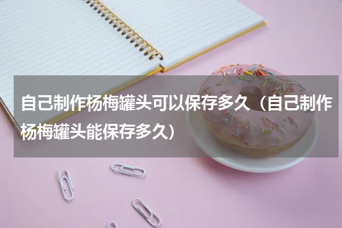 自己制作杨梅罐头可以保存多久（自己制作杨梅罐头能保存多久）