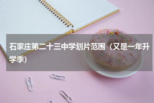 石家庄第二十三中学划片范围（又是一年升学季）