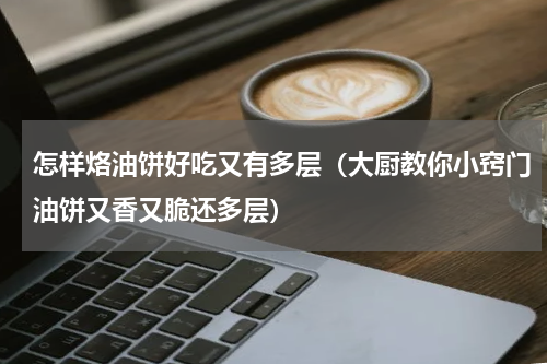 怎样烙油饼好吃又有多层（大厨教你小窍门油饼又香又脆还多层）