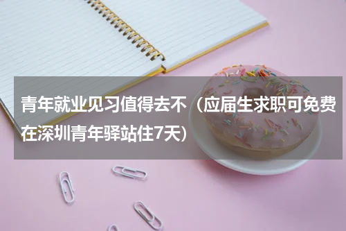 青年就业见习值得去不（应届生求职可免费在深圳青年驿站住7天）