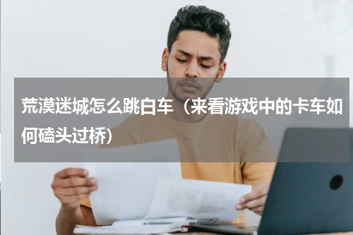 荒漠迷城怎么跳白车（来看游戏中的卡车如何磕头过桥）