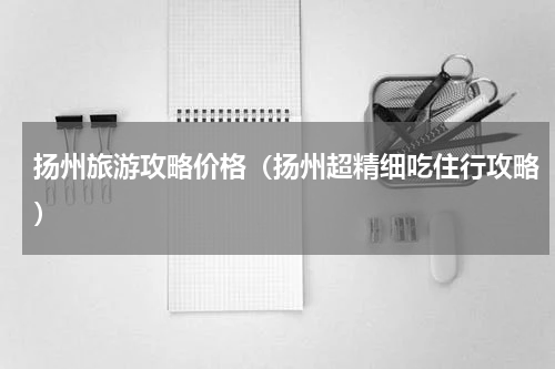 扬州旅游攻略价格（扬州超精细吃住行攻略）