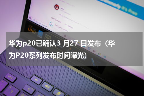 华为p20已确认3 月27 日发布（华为P20系列发布时间曝光）