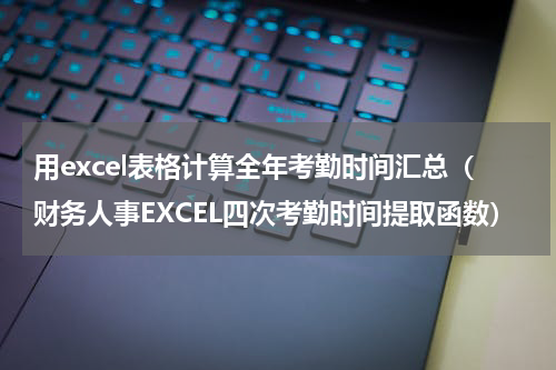 用excel表格计算全年考勤时间汇总（财务人事EXCEL四次考勤时间提取函数）