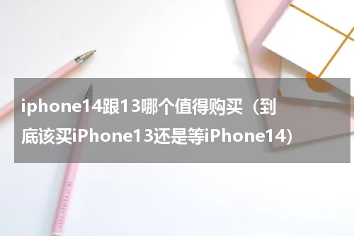 iphone14跟13哪个值得购买（到底该买iPhone13还是等iPhone14）