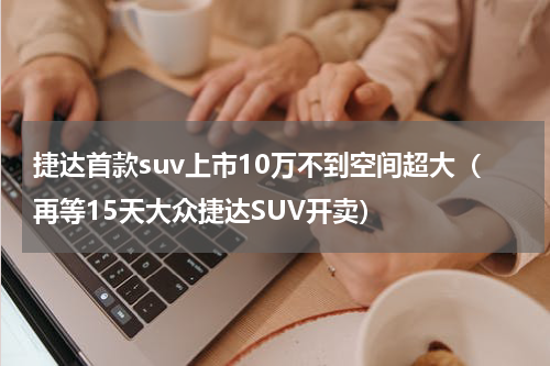 捷达首款suv上市10万不到空间超大（再等15天大众捷达SUV开卖）