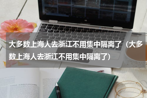 大多数上海人去浙江不用集中隔离了（大多数上海人去浙江不用集中隔离了）