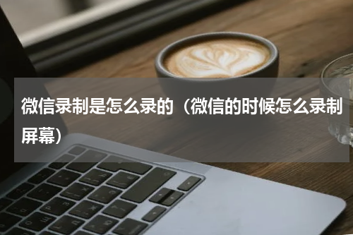 微信录制是怎么录的（微信的时候怎么录制屏幕）