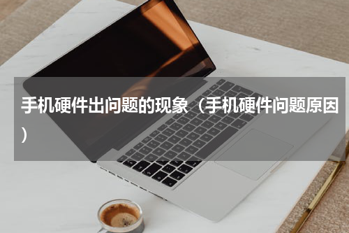 手机硬件出问题的现象（手机硬件问题原因）