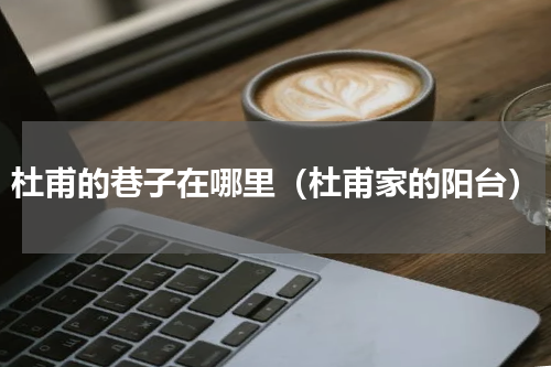 杜甫的巷子在哪里（杜甫家的阳台）