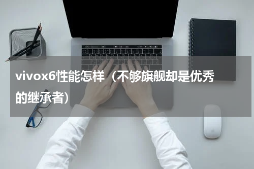 vivox6性能怎样（不够旗舰却是优秀的继承者）