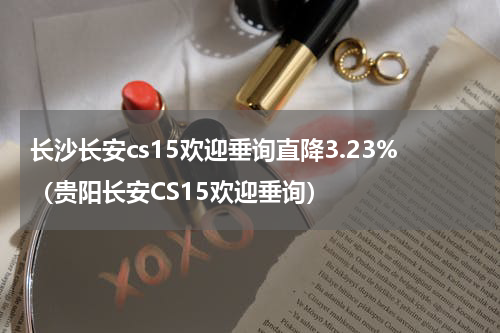 长沙长安cs15欢迎垂询直降3.23%（贵阳长安CS15欢迎垂询）