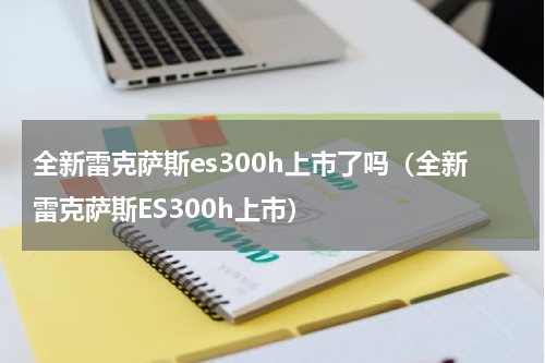 全新雷克萨斯es300h上市了吗（全新雷克萨斯ES300h上市）