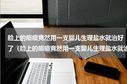 脸上的痘痘竟然用一支婴儿生理盐水就治好了（脸上的痘痘竟然用一支婴儿生理盐水就治好了）