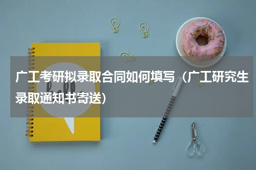 广工考研拟录取合同如何填写（广工研究生录取通知书寄送）