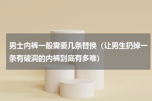 男士内裤一般需要几条替换（让男生扔掉一条有破洞的内裤到底有多难）