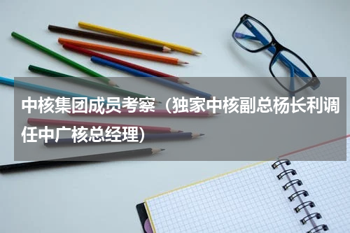 中核集团成员考察（独家中核副总杨长利调任中广核总经理）
